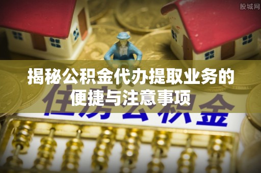 双江揭秘公积金代办提取业务的便捷与注意事项