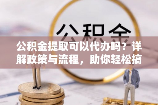 双江公积金提取可以代办吗？详解政策与流程，助你轻松搞定！