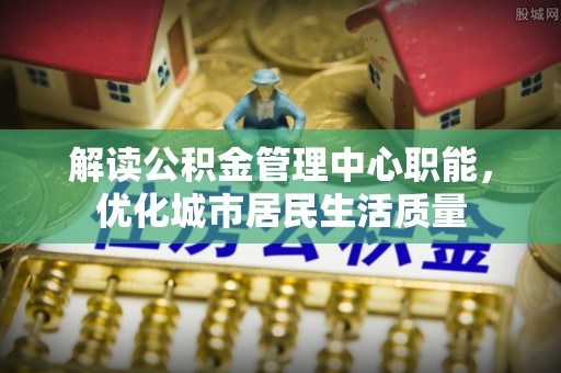双江解读公积金管理中心职能，优化城市居民生活质量