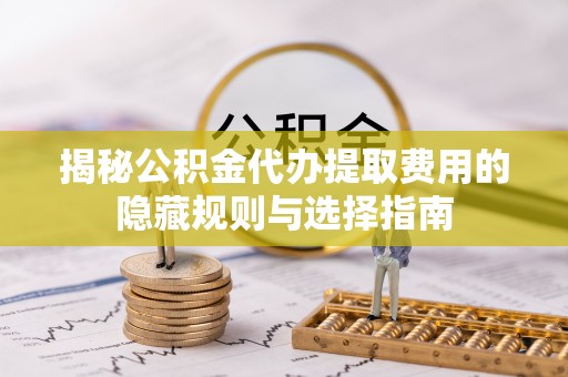双江揭秘公积金代办提取费用的隐藏规则与选择指南